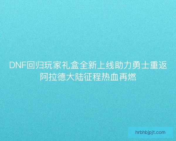 DNF回归玩家礼盒全新上线助力勇士重返阿拉德大陆征程热血再燃