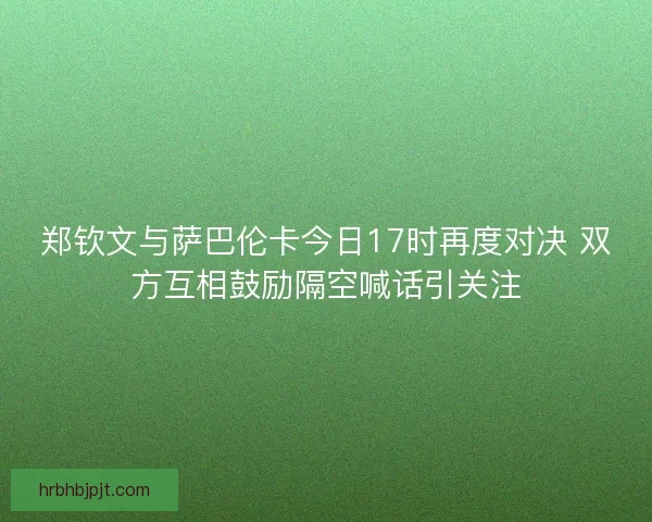 郑钦文与萨巴伦卡今日17时再度对决 双方互相鼓励隔空喊话引关注