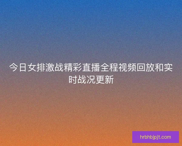 今日女排激战精彩直播全程视频回放和实时战况更新