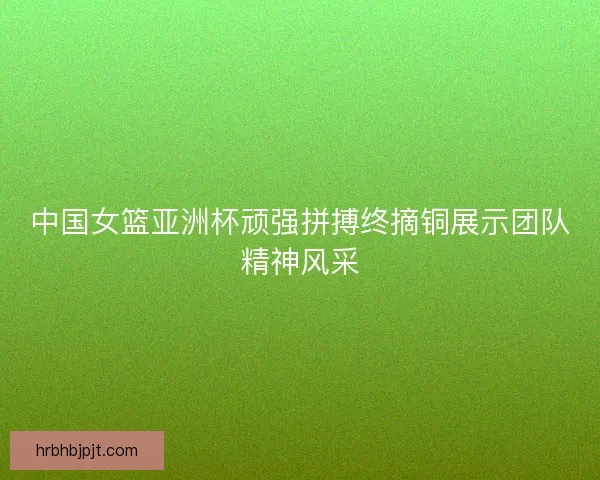 中国女篮亚洲杯顽强拼搏终摘铜展示团队精神风采