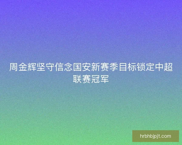 周金辉坚守信念国安新赛季目标锁定中超联赛冠军