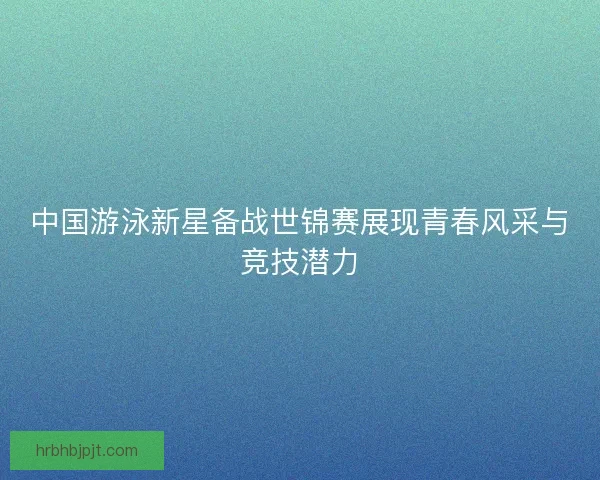 中国游泳新星备战世锦赛展现青春风采与竞技潜力