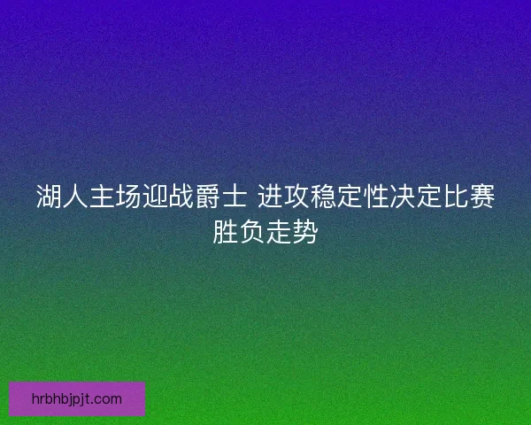 湖人主场迎战爵士 进攻稳定性决定比赛胜负走势