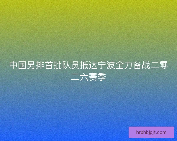 中国男排首批队员抵达宁波全力备战二零二六赛季