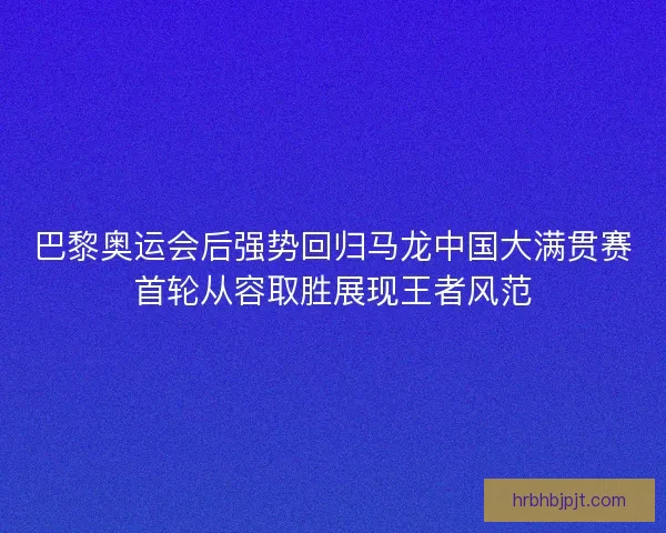 巴黎奥运会后强势回归马龙中国大满贯赛首轮从容取胜展现王者风范