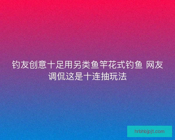 钓友创意十足用另类鱼竿花式钓鱼 网友调侃这是十连抽玩法