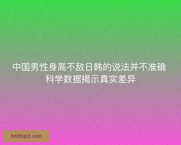 中国男性身高不敌日韩的说法并不准确 科学数据揭示真实差异