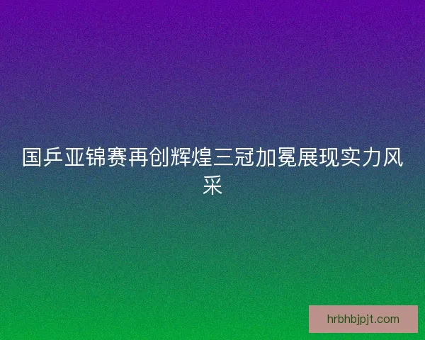 国乒亚锦赛再创辉煌三冠加冕展现实力风采