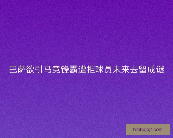 巴萨欲引马竞锋霸遭拒球员未来去留成谜