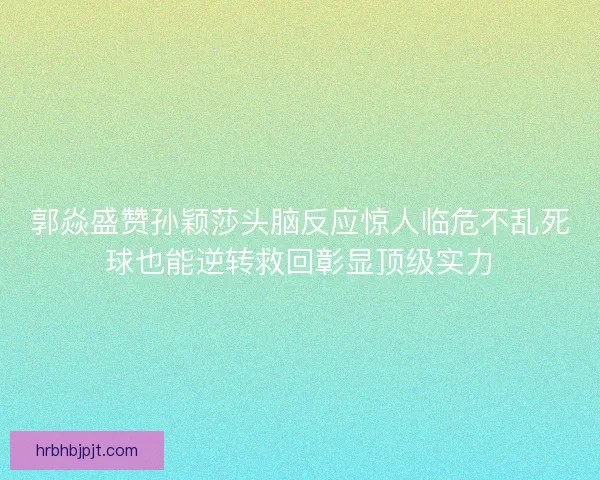郭焱盛赞孙颖莎头脑反应惊人临危不乱死球也能逆转救回彰显顶级实力