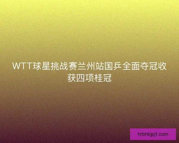 WTT球星挑战赛兰州站国乒全面夺冠收获四项桂冠