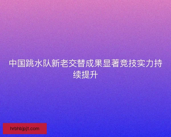 中国跳水队新老交替成果显著竞技实力持续提升