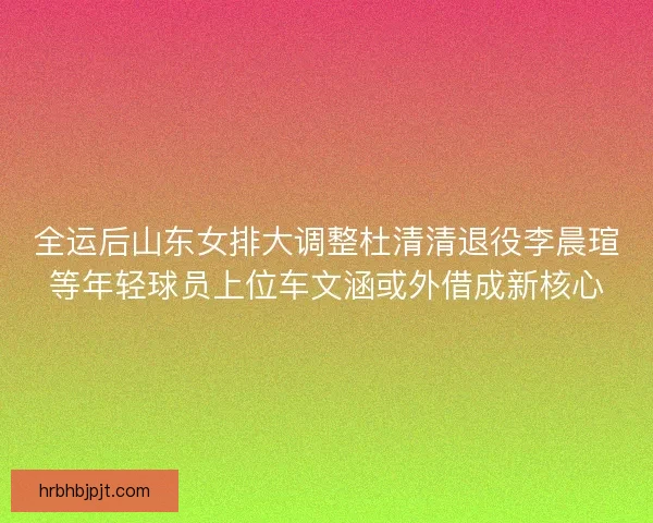 全运后山东女排大调整杜清清退役李晨瑄等年轻球员上位车文涵或外借成新核心